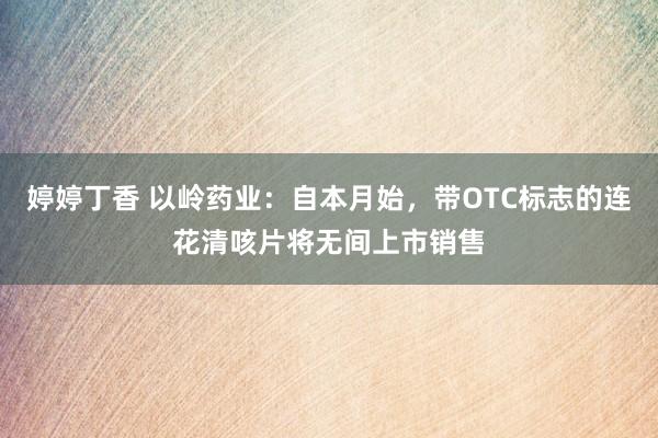 婷婷丁香 以岭药业：自本月始，带OTC标志的连花清咳片将无间上市销售