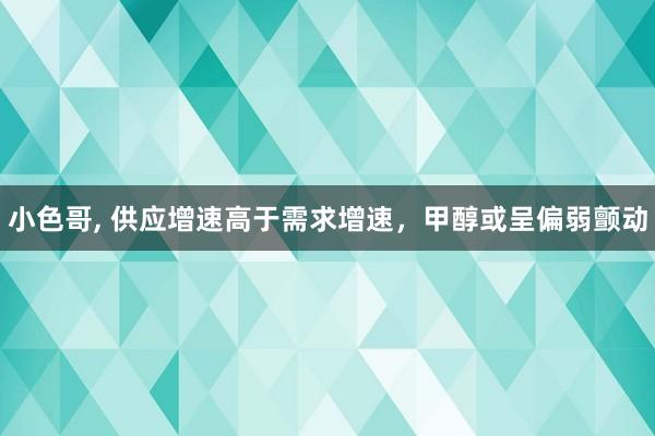 小色哥, 供应增速高于需求增速，甲醇或呈偏弱颤动