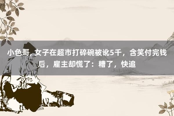 小色哥， 女子在超市打碎碗被讹5千，含笑付完钱后，雇主却慌了：糟了，快追
