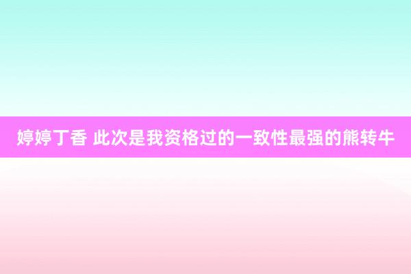 婷婷丁香 此次是我资格过的一致性最强的熊转牛