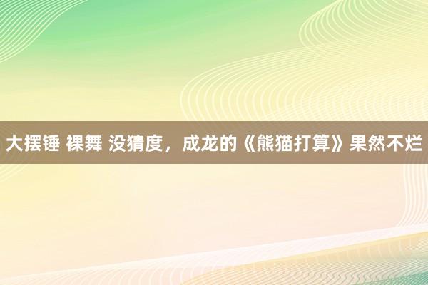 大摆锤 裸舞 没猜度，成龙的《熊猫打算》果然不烂