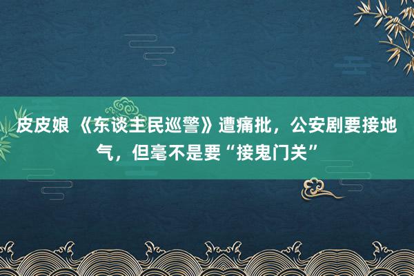 皮皮娘 《东谈主民巡警》遭痛批，公安剧要接地气，但毫不是要“接鬼门关”