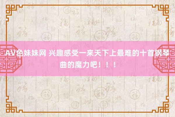 AV色妹妹网 兴趣感受一来天下上最难的十首钢琴曲的魔力吧！！！