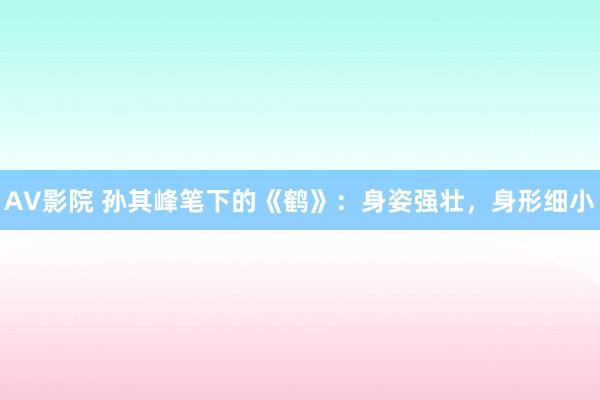 AV影院 孙其峰笔下的《鹤》：身姿强壮，身形细小