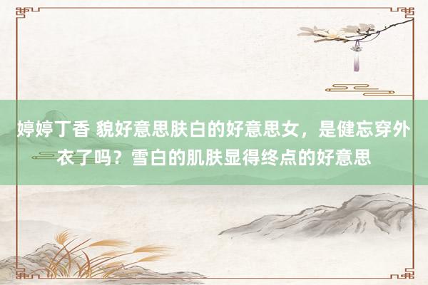 婷婷丁香 貌好意思肤白的好意思女，是健忘穿外衣了吗？雪白的肌肤显得终点的好意思
