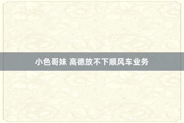 小色哥妹 高德放不下顺风车业务