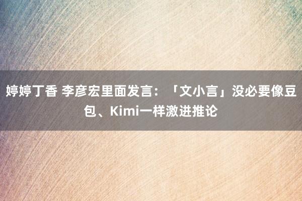 婷婷丁香 李彦宏里面发言：「文小言」没必要像豆包、Kimi一样激进推论