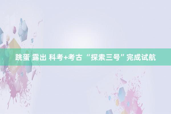 跳蛋 露出 科考+考古 “探索三号”完成试航