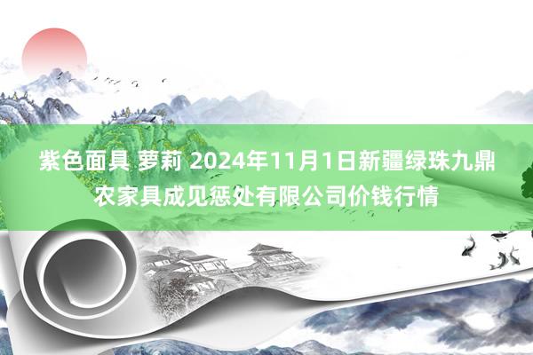 紫色面具 萝莉 2024年11月1日新疆绿珠九鼎农家具成见惩处有限公司价钱行情