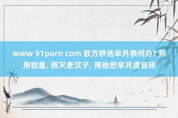 www 91porn com 敌方秒选芈月奈何办? 别用铠皇， 毁灭老汉子， 用他把芈月虐自闭