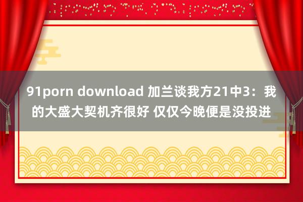 91porn download 加兰谈我方21中3:我的大盛大契机齐很好 仅仅今晚便是没投进