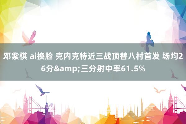 邓紫棋 ai换脸 克内克特近三战顶替八村首发 场均26分&三分射中率61.5%