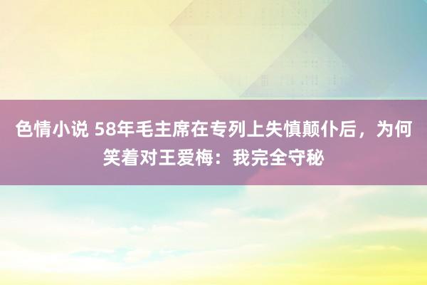 色情小说 58年毛主席在专列上失慎颠仆后，为何笑着对王爱梅：我完全守秘