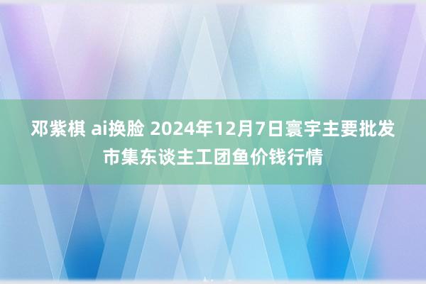 邓紫棋 ai换脸 2024年12月7日寰宇主要批发市集东谈主工团鱼价钱行情