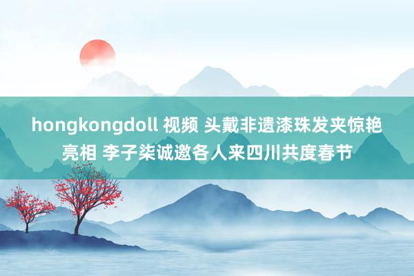 hongkongdoll 视频 头戴非遗漆珠发夹惊艳亮相 李子柒诚邀各人来四川共度春节