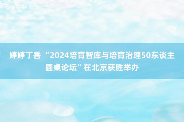 婷婷丁香 “2024培育智库与培育治理50东谈主圆桌论坛”在北京获胜举办