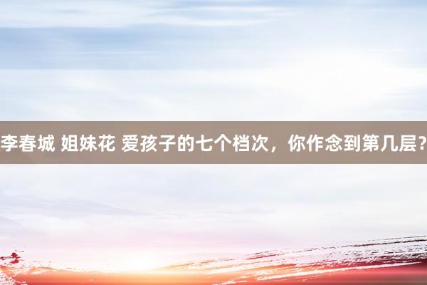 李春城 姐妹花 爱孩子的七个档次，你作念到第几层？