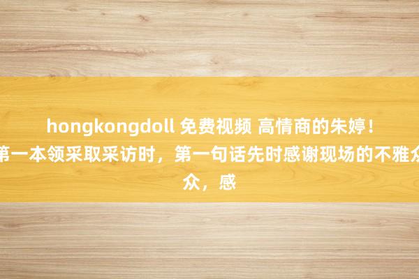 hongkongdoll 免费视频 高情商的朱婷！赛后第一本领采取采访时，第一句话先时感谢现场的不雅众，感