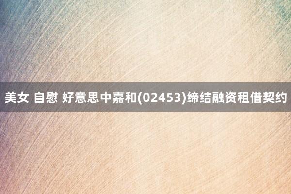 美女 自慰 好意思中嘉和(02453)缔结融资租借契约