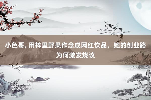 小色哥, 用梓里野果作念成网红饮品，她的创业路为何激发烧议