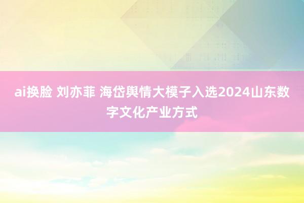 ai换脸 刘亦菲 海岱舆情大模子入选2024山东数字文化产业方式