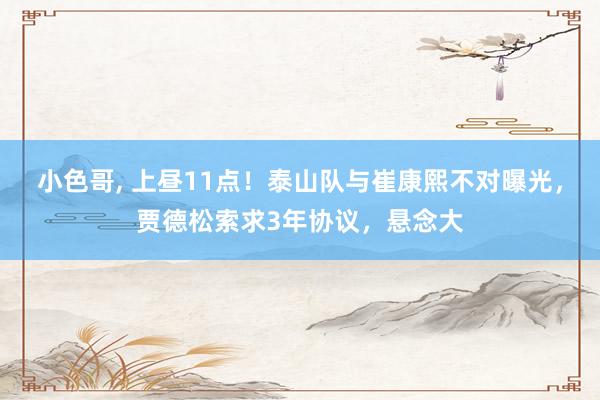 小色哥, 上昼11点！泰山队与崔康熙不对曝光，贾德松索求3年协议，悬念大