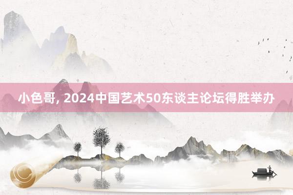 小色哥, 2024中国艺术50东谈主论坛得胜举办