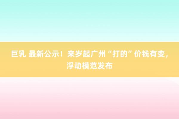 巨乳 最新公示！来岁起广州“打的”价钱有变，浮动模范发布