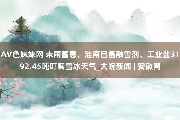 AV色妹妹网 未雨蓄意，淮南已备融雪剂、工业盐3192.45吨叮嘱雪冰天气_大皖新闻 | 安徽网