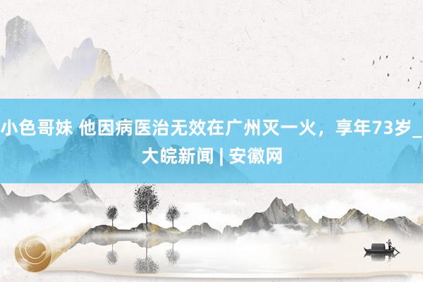 小色哥妹 他因病医治无效在广州灭一火，享年73岁_大皖新闻 | 安徽网