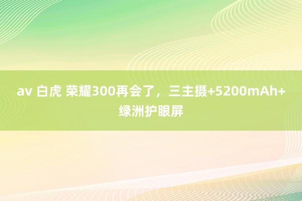 av 白虎 荣耀300再会了，三主摄+5200mAh+绿洲护眼屏