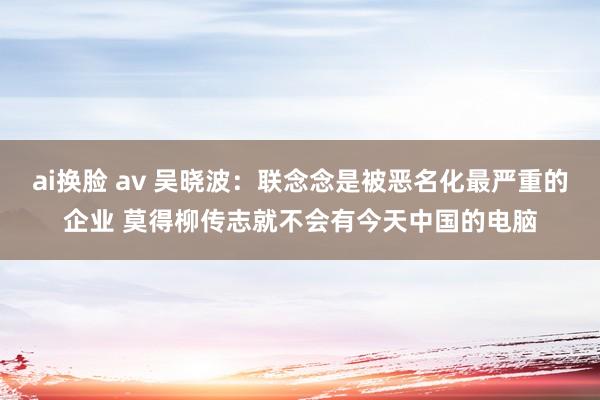 ai换脸 av 吴晓波：联念念是被恶名化最严重的企业 莫得柳传志就不会有今天中国的电脑