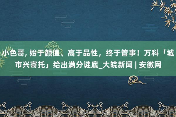 小色哥， 始于颜值、高于品性，终于管事！万科「城市兴寄托」给出满分谜底_大皖新闻 | 安徽网