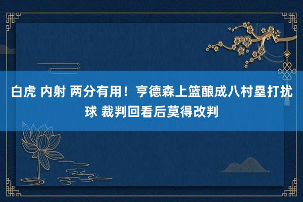 白虎 内射 两分有用！亨德森上篮酿成八村塁打扰球 裁判回看后莫得改判