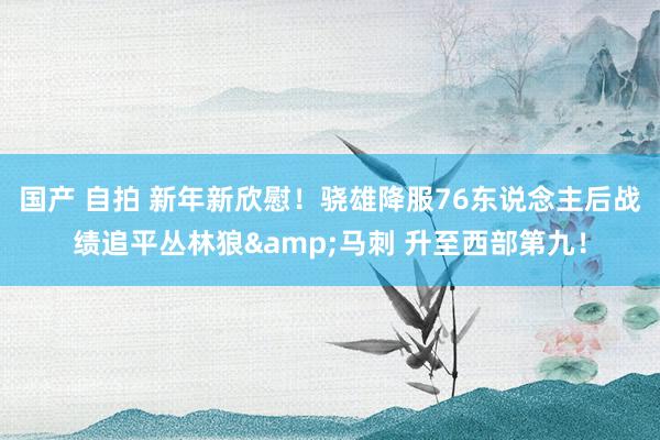 国产 自拍 新年新欣慰！骁雄降服76东说念主后战绩追平丛林狼&马刺 升至西部第九！