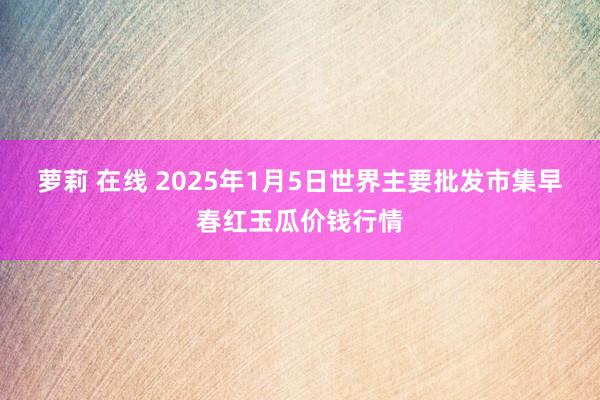萝莉 在线 2025年1月5日世界主要批发市集早春红玉瓜价钱行情