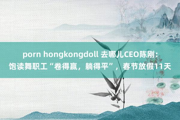 porn hongkongdoll 去哪儿CEO陈刚：饱读舞职工“卷得赢，躺得平”，春节放假11天