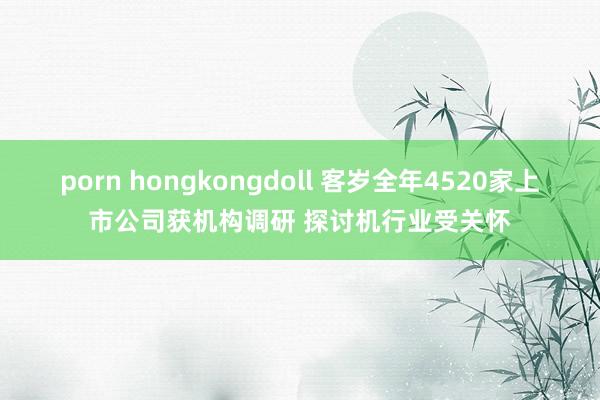 porn hongkongdoll 客岁全年4520家上市公司获机构调研 探讨机行业受关怀