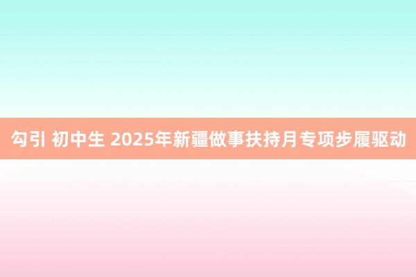 勾引 初中生 2025年新疆做事扶持月专项步履驱动
