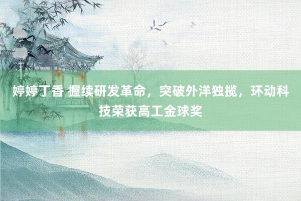 婷婷丁香 握续研发革命，突破外洋独揽，环动科技荣获高工金球奖