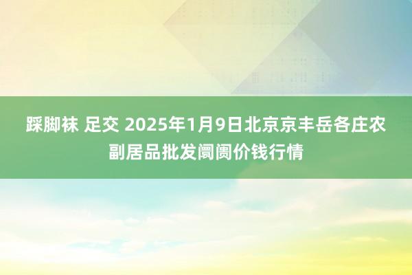 踩脚袜 足交 2025年1月9日北京京丰岳各庄农副居品批发阛阓价钱行情