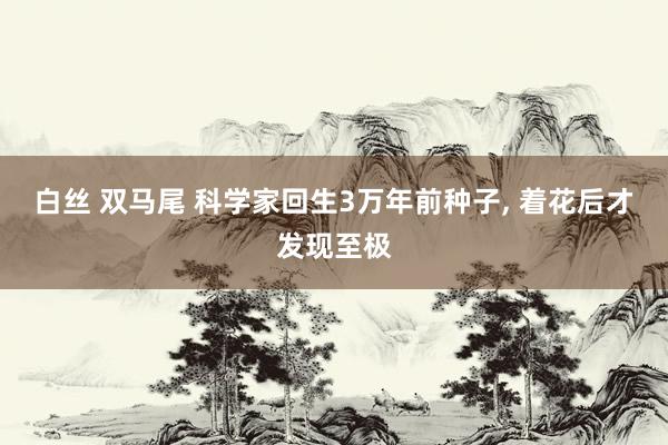 白丝 双马尾 科学家回生3万年前种子， 着花后才发现至极