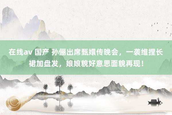 在线av 国产 孙俪出席甄嬛传晚会，一袭维捏长裙加盘发，娘娘貌好意思面貌再现！