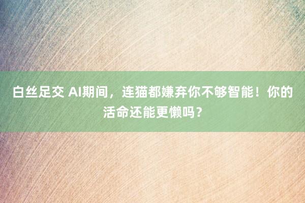 白丝足交 AI期间，连猫都嫌弃你不够智能！你的活命还能更懒吗？