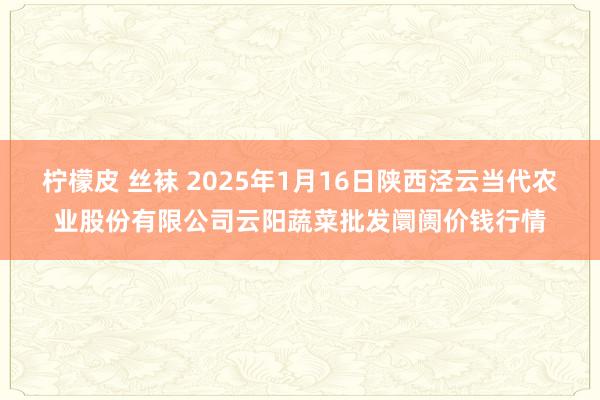 柠檬皮 丝袜 2025年1月16日陕西泾云当代农业股份有限公司云阳蔬菜批发阛阓价钱行情
