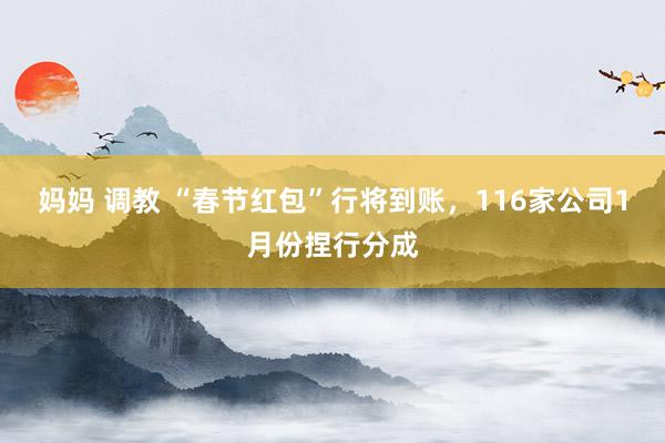 妈妈 调教 “春节红包”行将到账，116家公司1月份捏行分成