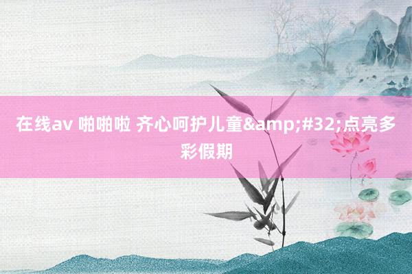 在线av 啪啪啦 齐心呵护儿童&#32;点亮多彩假期