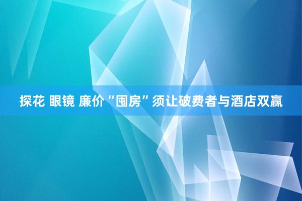 探花 眼镜 廉价“囤房”须让破费者与酒店双赢