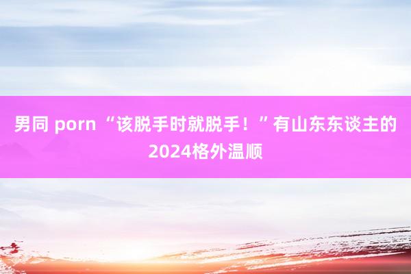 男同 porn “该脱手时就脱手！”有山东东谈主的2024格外温顺