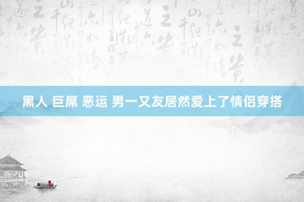 黑人 巨屌 恶运 男一又友居然爱上了情侣穿搭